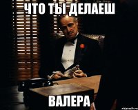 ЧТО ТЫ ДЕЛАЕШ ВАЛЕРА