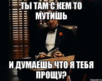 ты там с кем то мутишь и думаешь что я тебя прощу?