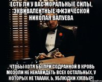 есть ли у вас моральные силы, эквивалентные физической николая валуева , чтобы хотя бы при содранной в кровь мозоли не ненавидеть всех остальных, у которых не таааак, Ь, ублюдки хуевы?!