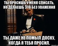 Ты просишь у меня списать, но делаешь это без уважения ты даже не помыл доску, когда я тебя просил.