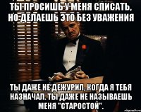 Ты просишь у меня списать, но делаешь это без уважения ты даже не дежурил, когда я тебя назначал. Ты даже не называешь меня "Старостой".