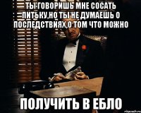 Ты говоришь мне сосать питьку,но ты не думаешь о последствиях,о том что можно Получить в ебло