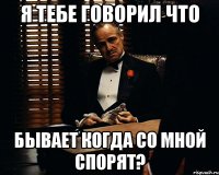 Я тебе говорил что бывает когда со мной спорят?