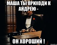 Маша ты приходи к Андрею - он хороший !