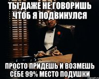 ты даже не говоришь чтоб я подвинулся просто придешь и возмешь себе 99% место подушки