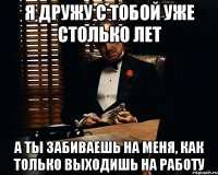 я дружу с тобой уже столько лет а ты забиваешь на меня, как только выходишь на работу