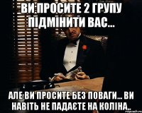 Ви просите 2 групу підмінити вас... Але ви просите без поваги... Ви навіть не падаєте на коліна..