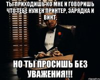 Ты приходишь ко мне и говоришь что тебе нужен принтер, зарядка и винт, но ты просишь без уважения!!!