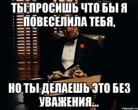 Ты просишь что бы я повеселила тебя, но ты делаешь это без уважения...