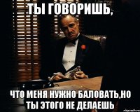 ты говоришь, что меня нужно баловать,но ты этого не делаешь