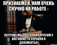 Признаемся, нам очень скучно на работе - Поэтому мы постоянно просим у вас какие-то справки и документы!