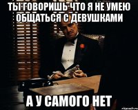 ты говоришь что я не умею общаться с девушками а у самого нет