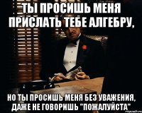 Ты просишь меня прислать тебе алгебру, но ты просишь меня без уважения, даже не говоришь "ПОЖАЛУЙСТА"