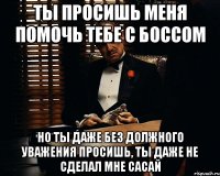 Ты просишь меня помочь тебе с боссом но ты даже без должного уважения просишь, ты даже не сделал мне сасай