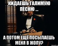 Кидаешь галимую песню ... А потом ещё посылаешь меня в жопу?