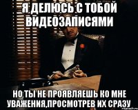 я делюсь с тобой видеозаписями но ты не проявляешь ко мне уважения,просмотрев их сразу