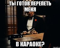 ТЫ ГОТОВ ПЕРЕПЕТЬ МЕНЯ В КАРАОКЕ?