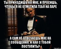 Ты приходишь ко мне, и просишь, чтобы я не отметила тебя на паре А сам не отвечаешь мне на сообщения. И как с тобой поступить?