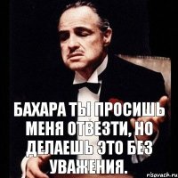 Бахара ты просишь меня отвезти, но делаешь это без уважения.