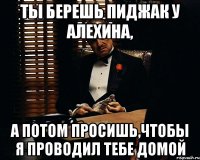 ты берешь пиджак у алехина, а потом просишь,чтобы я проводил тебе домой