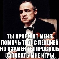 Ты просишт меня помочь тебе с лекцией но взамен ты просишь записать мне игры