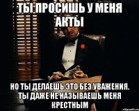 Ты просишь у меня акты Но ты делаешь это без уважения. Ты даже не называешь меня Крестным