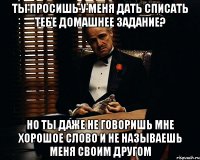 Ты просишь у меня дать списать тебе домашнее задание? Но ты даже не говоришь мне хорошое слово и не называешь меня своим другом