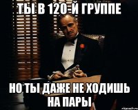 Ты в 120-й группе Но ты даже не ходишь на пары