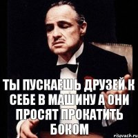 ты пускаешь друзей к себе в машину а они просят прокатить боком