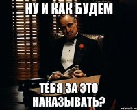 ну и как будем тебя за это наказывать?