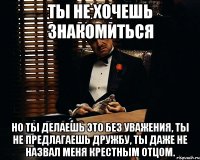 ты не хочешь знакомиться но ты делаешь это без уважения, ты не предлагаешь дружбу, ты даже не назвал меня крестным отцом.