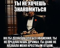 ты не хочешь знакомиться но ты делаешь это без уважения, ты не предлагаешь дружбу, ты даже не назвала меня крестным отцом.