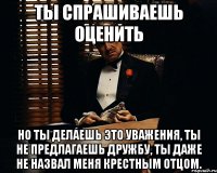 ты спрашиваешь оценить но ты делаешь это уважения, ты не предлагаешь дружбу, ты даже не назвал меня крестным отцом.