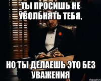 Ты просишь не увольнять тебя, но ты делаешь это без уважения