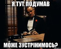 Я тут подумав може зустрінимось?