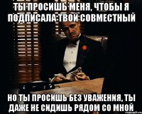 ты просишь меня, чтобы я подписала твой совместный но ты просишь без уважения, ты даже не сидишь рядом со мной