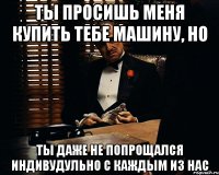 Ты просишь меня купить тебе машину, но Ты даже не попрощался индивудульно с каждым из нас