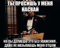 Ты просишь у меня насвай Но ты делаешь это без уважения , даже не называешь меня отцом