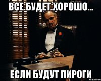 ВСЕ БУДЕТ ХОРОШО... ЕСЛИ БУДУТ ПИРОГИ