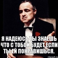 я надеюсь ты знаешь что с тобой будет если ты ей понравишься.