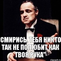 смирись, тебя никто так не полюбит как твоя рука"