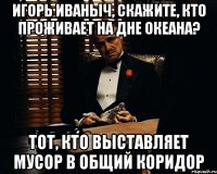 Игорь иваныч, скажите, кто проживает на дне океана? Тот, кто выставляет мусор в общий коридор