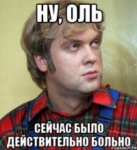 Ну, оль Сейчас было действительно больно