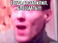 ТОГДА 40 ЗАПИЛИЛ, БЛЕЕЕААТЬ!!! 