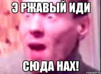 Э ржавый иди сюда Нах!