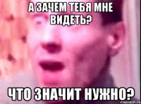 А зачем тебя мне видеть? Что значит нужно?