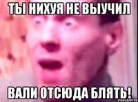 Ты нихуя не выучил Вали отсюда блять!