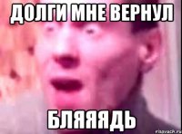 Долги мне вернул Бляяядь