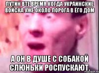 Путин вте время когда украинские войска уже около порога в ёго дом А он в душе с собакой слюньки роспускают.