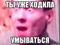 ты уже ходила умываться